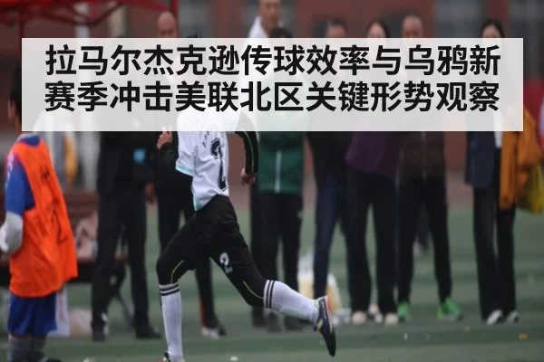 拉马尔杰克逊传球效率与乌鸦新赛季冲击美联北区关键形势观察